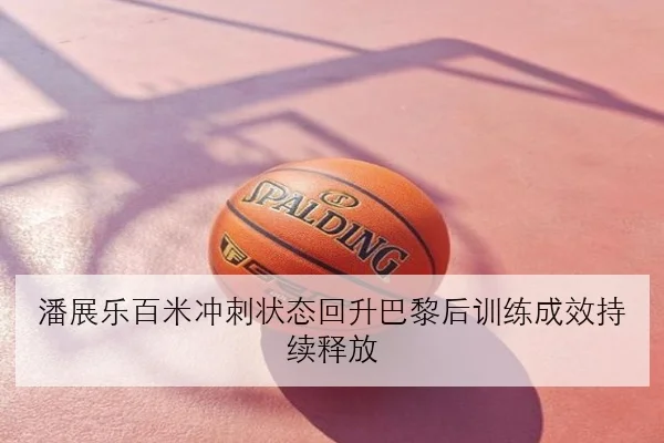 潘展乐百米冲刺状态回升巴黎后训练成效持续释放